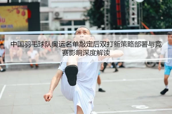 中国羽毛球队奥运名单敲定后双打新策略部署与竞赛影响深度解读