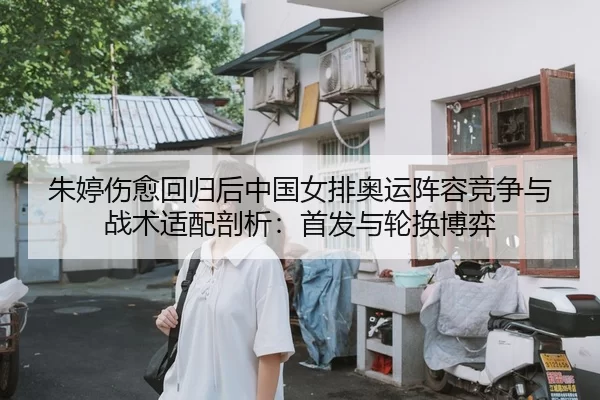 朱婷伤愈回归后中国女排奥运阵容竞争与战术适配剖析：首发与轮换博弈